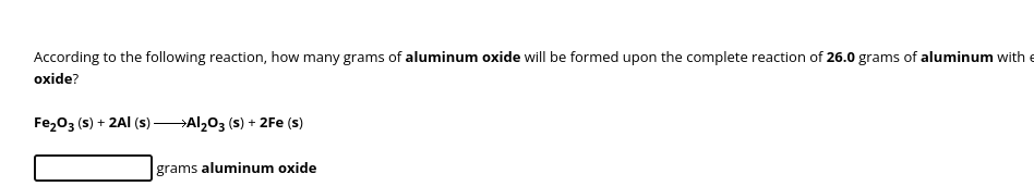 According to the following reaction, how many grams of aluminum oxide will be formed upon the complete reaction of 26.0 grams of aluminum with
oxide?
Fe₂O3 (s) + 2Al(s)Al₂O3 (s) + 2Fe (s)
grams aluminum oxide