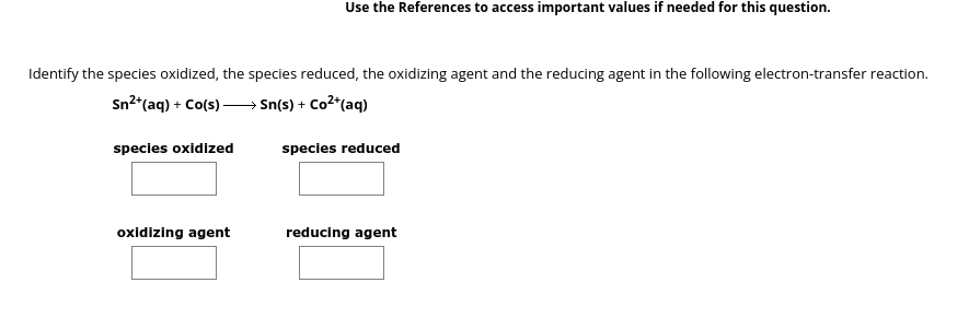 Identify the species oxidized, the species reduced, the oxidizing agent and the reducing agent in the following electron-transfer reaction.
Sn²+ (aq) + Co(s)→→→→→→Sn(s) + Co²+ (aq)
species oxidized
Use the References to access important values if needed for this question.
oxidizing agent
species reduced
reducing agent