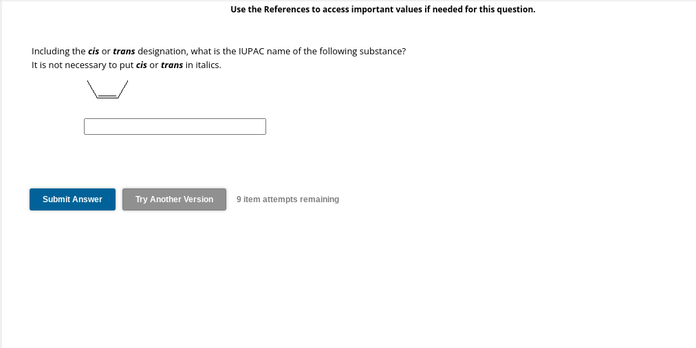 Use the References to access important values if needed for this question.
Including the cis or trans designation, what is the IUPAC name of the following substance?
It is not necessary to put cis or trans in italics.
Submit Answer
Try Another Version 9 item attempts remaining