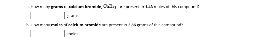 a. How many grams of calcium bromide, CaBr2, are present in 1.43 moles of this compound?
grams
b. How many moles of calcium bromide are present in 2.86 grams of this compound?
moles