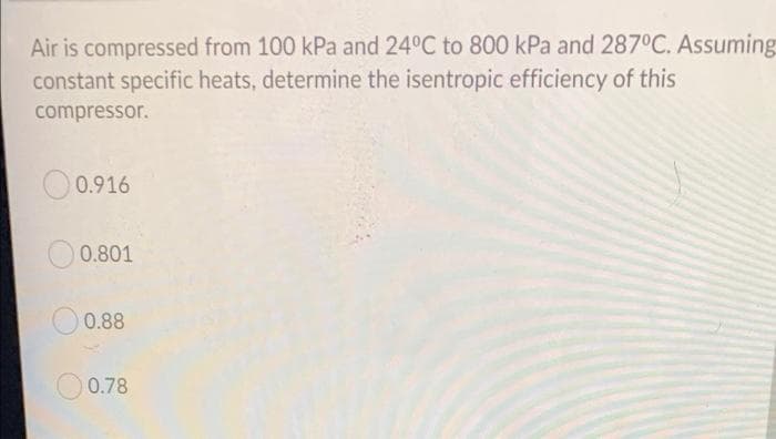 Air is compressed from 100 kPa and 24°C to 800 kPa and 287°C. Assuming
constant specific heats, determine the isentropic efficiency of this
compressor.
0.916
0.801
O 0.88
0.78
