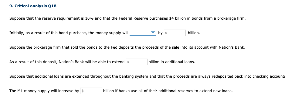 9. Critical analysis Q18
Suppose that the reserve requirement is 10% and that the Federal Reserve purchases $4 billion in bonds from a brokerage firm.
Initially, as a result of this bond purchase, the money supply will
by s
billion.
Suppose the brokerage firm that sold the bonds to the Fed deposits the proceeds of the sale into its account with Nation's Bank.
As a result of this deposit, Nation's Bank will be able to extend $
billion in additional loans.
Suppose that additional loans are extended throughout the banking system and that the proceeds are always redeposited back into checking accounts
The M1 money supply will increase by $
billion if banks use all of their additional reserves to extend new loans.
