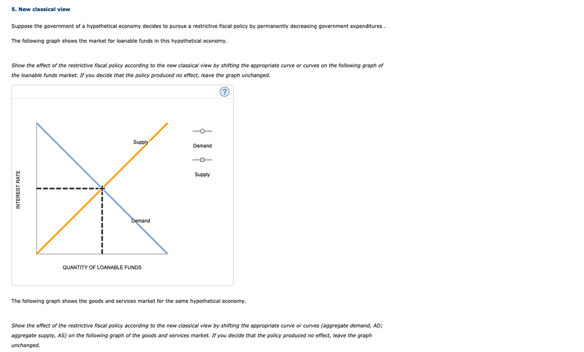 5. New classical view
Suppose the government of a hypothetical economy decides to pursue a restrictive fiscal policy by permanently decreasing government expenditures.
The following graph shows the market for loanable funds in this hypothetical economy.
Show the effect of the restrictive fiscal policy according to the new classical view by shifting the appropriate curve or curves on the following graph of
the loanable funds market. If you decide that the policy produced no effect, leave the graph unchanged.
Supply
Demand
Supply
Demand
QUANTITY OF LOANABLE FUNDS
The following graph shows the goods and services market for the same hypothetical economy.
Show the effect of the restrictive fiscal policy according to the new classical view by shifting the appropriate curve or curves (aggregate demand, AD;
aggregate supply, AS) on the following graph of the goods and services market. If you decide that the policy produced no effect, leave the graph
unchanged.
INTEREST RATE
