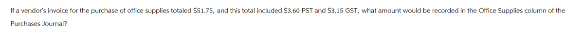 If a vendor's invoice for the purchase of office supplies totaled $51.75, and this total included $3.60 PST and $3.15 GST, what amount would be recorded in the Office Supplies column of the
Purchases Journal?