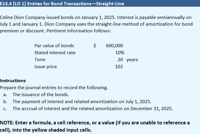 E13.4 (LO 1) Entries for Bond
Celine Dion Company issued bonds on January 1, 2025. Interest is payable semiannually on
July 1 and January 1. Dion Company uses the straight-line method of amortization for bond
premium or discount. Pertinent information follows:
Transactions-Straight-Line
Par value of bonds
Stated interest rate
Term
Issue price
$
600,000
10%
Instructions
Prepare the journal entries to record the following.
a. The issuance of the bonds.
20 years
102
b. The payment of interest and related amortization on July 1, 2025.
C.
The accrual of interest and the related amortization on December 31, 2025.
NOTE: Enter a formula, a cell reference, or a value (if you are unable to reference a
cell), into the yellow shaded input cells.