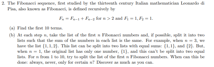 2. The Fibonacci sequence, first studied by the thirteenth century Italian mathematician Leonardo di
Pisa, also known as Fibonacci, is defined recursively by
Fn = Fn-1+ Fn-2 for n > 2 and F1 = 1, F2 = 1.
(a) Find the first 10 terms.
(b) At each step n, take the list of the first n Fibonacci numbers and, if possible, split it into two
lists such that the sum of the numbers in each list is the same. For example, when n = 3, we
have the list {1,1, 2}. This list can be split into two lists with equal sums: {1,1}, and {2}. But,
when n = 1, the original list has only one number, {1}, and this can't be split into two equal
done: always, never, only for certain n? Discover as much as you can.
