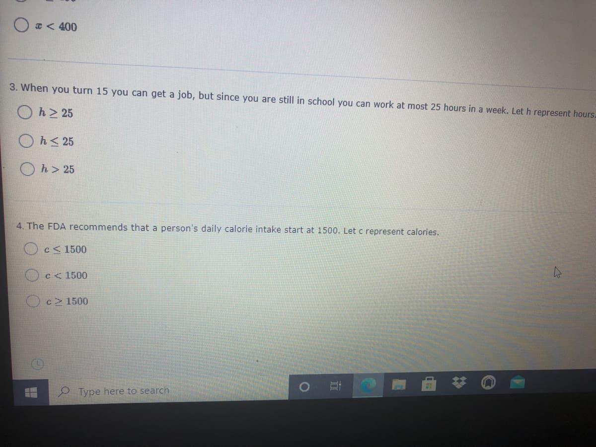 T< 400
3. When you turn 15 you can get a job, but since you are still in school you can work at most 25 hours in a week. Let h represent hours.
h > 25
Oh< 25
h> 25
4. The FDA recommends that a person's daily calorie intake start at 1500. Let c represent calories.
Oc< 1500
C< 1500
c 1500
Type here to search
