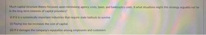 Much capital structure theory focusses upon minimising agency costs, taxes, and bankruptcy costs. It what situations might this strategy arguably not be
in the long-term interests of capital providers?
) If it is a systemically important industries that require state bailouts to survive
(i) Paying less tax increases the cost of capital.
() f it damages the company's reputation among employees and customers
