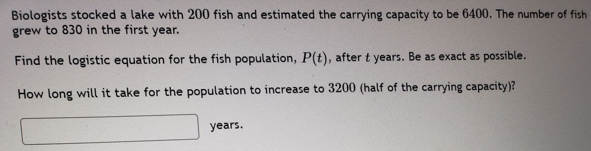 Biologists stocked a lake with 200 fish and estimated the carrying capacity to be 6400. The number of fish
grew to 830 in the first year.
Find the logistic equation for the fish population, P(t), after t years. Be as exact as possible.
How long will it take for the population to increase to 3200 (half of the carrying capacity)?
years.
