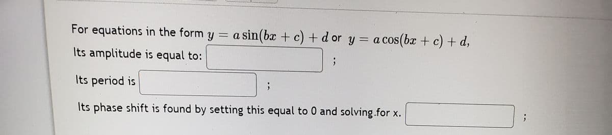 For equations in the form y = a sin(bx + c) +d or y = a cos(bx + c) + d,
Its amplitude is equal to:
Its period is
Its phase shift is found by setting this equal to 0 and solving.for x.
