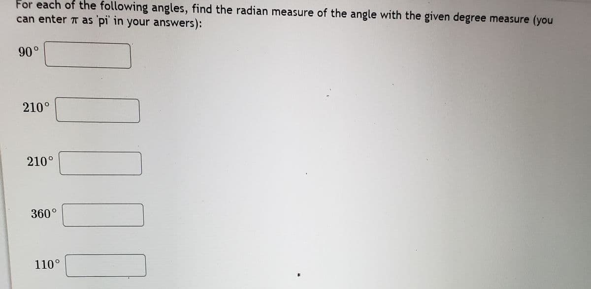 For each of the following angles, find the radian measure of the angle with the given degree measure (you
can enter T as pi' in your answers):
90°
210°
210°
360°
110°
