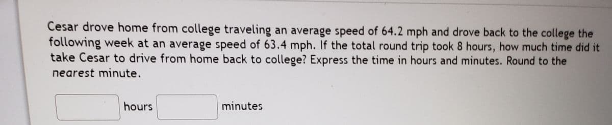 Cesar drove home from college traveling an average speed of 64.2 mph and drove back to the college the
following week at an average speed of 63.4 mph. If the total round trip took 8 hours, how much time did it
take Cesar to drive from home back to college? Express the time in hours and minutes. Round to the
nearest minute.
hours
minutes
