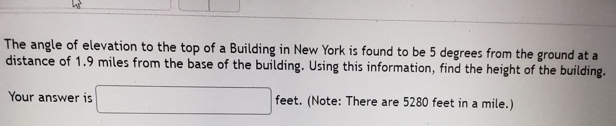 The angle of elevation to the top of a Building in New York is found to be 5 degrees from the ground at a
distance of 1.9 miles from the base of the building. Using this information, find the height of the building.
Your answer is
feet. (Note: There are 5280 feet in a mile.)
