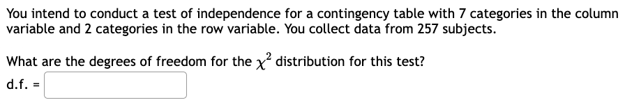 You intend to conduct a test of independence for a contingency table with 7 categories in the column
variable and 2 categories in the row variable. You collect data from 257 subjects.
What are the degrees of freedom for the x² distribution for this test?
d.f. =