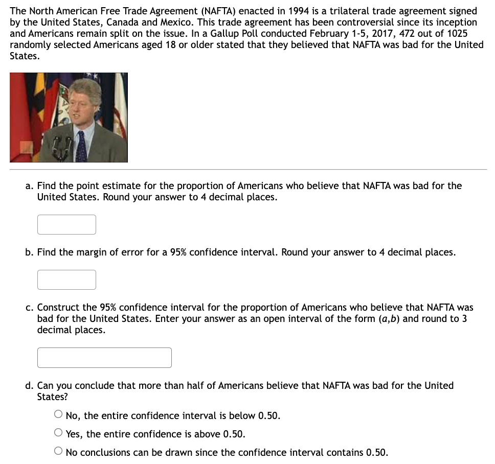 The North American Free Trade Agreement (NAFTA) enacted in 1994 is a trilateral trade agreement signed
by the United States, Canada and Mexico. This trade agreement has been controversial since its inception
and Americans remain split on the issue. In a Gallup Poll conducted February 1-5, 2017, 472 out of 1025
randomly selected Americans aged 18 or older stated that they believed that NAFTA was bad for the United
States.
a. Find the point estimate for the proportion of Americans who believe that NAFTA was bad for the
United States. Round your answer to 4 decimal places.
b. Find the margin of error for a 95% confidence interval. Round your answer to 4 decimal places.
c. Construct the 95% confidence interval for the proportion of Americans who believe that NAFTA was
bad for the United States. Enter your answer as an open interval of the form (a,b) and round to 3
decimal places.
d. Can you conclude that more than half of Americans believe that NAFTA was bad for the United
States?
O No, the entire confidence interval is below 0.50.
O Yes, the entire confidence is above 0.50.
O No conclusions can be drawn since the confidence interval contains 0.50.