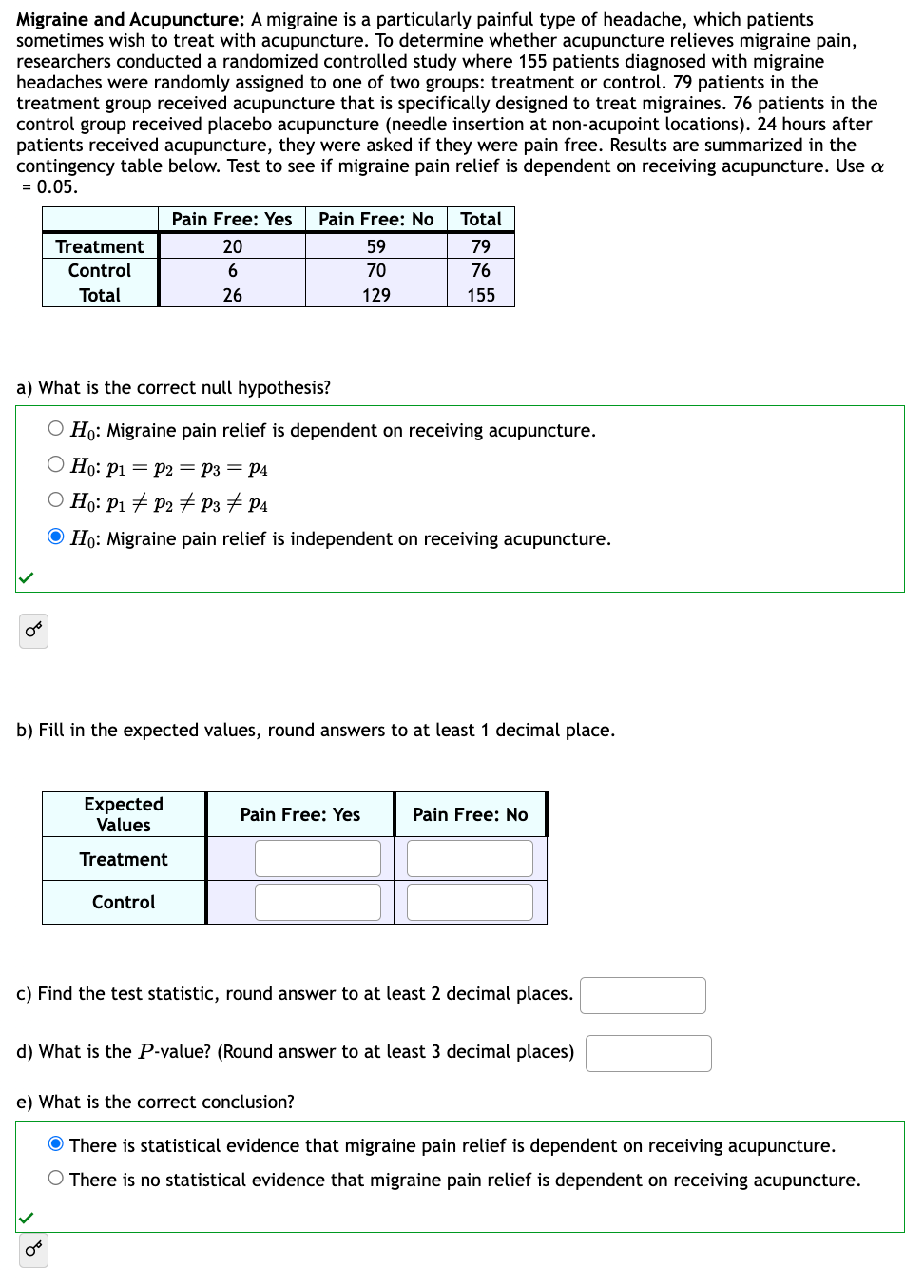 Migraine and Acupuncture: A migraine is a particularly painful type of headache, which patients
sometimes wish to treat with acupuncture. To determine whether acupuncture relieves migraine pain,
researchers conducted a randomized controlled study where 155 patients diagnosed with migraine
headaches were randomly assigned to one of two groups: treatment or control. 79 patients in the
treatment group received acupuncture that is specifically designed to treat migraines. 76 patients in the
control group received placebo acupuncture (needle insertion at non-acupoint locations). 24 hours after
patients received acupuncture, they were asked if they were pain free. Results are summarized in the
contingency table below. Test to see if migraine pain relief is dependent on receiving acupuncture. Use a
= 0.05.
Treatment
Control
Total
∞º
Pain Free: Yes Pain Free: No
20
6
26
a) What is the correct null hypothesis?
O Ho: Migraine pain relief is dependent on receiving acupuncture.
O Ho: P1 = P2 = P3 = P4
O Ho: P1 P2 P3 P4
Ho: Migraine pain relief is independent on receiving acupuncture.
Expected
Values
Treatment
Control
59
70
129
b) Fill in the expected values, round answers to at least 1 decimal place.
Total
79
76
155
Pain Free: Yes
Pain Free: No
c) Find the test statistic, round answer to at least 2 decimal places.
d) What is the P-value? (Round answer to at least 3 decimal places)
e) What is the correct conclusion?
There is statistical evidence that migraine pain relief is dependent on receiving acupuncture.
O There is no statistical evidence that migraine pain relief is dependent on receiving acupuncture.