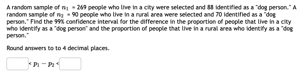 A random sample of n₁ = 269 people who live in a city were selected and 88 identified as a "dog person." A
random sample of n2 = 90 people who live in a rural area were selected and 70 identified as a "dog
person." Find the 99% confidence interval for the difference in the proportion of people that live in a city
who identify as a "dog person" and the proportion of people that live in a rural area who identify as a "dog
person."
Round answers to to 4 decimal places.
< P1 P2 <