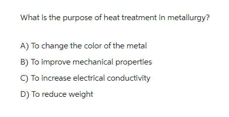 What is the purpose of heat treatment in metallurgy?
A) To change the color of the metal
B) To improve mechanical properties
C) To increase electrical conductivity
D) To reduce weight