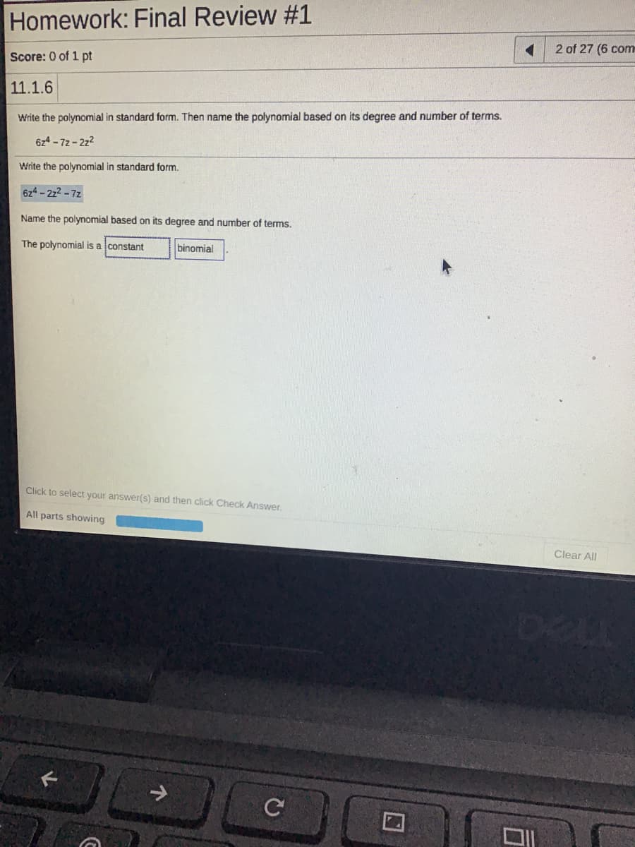 Homework: Final Review #1
2 of 27 (6 com
Score: 0 of 1 pt
11.1.6
Write the polynomial in standard form. Then name the polynomial based on its degree and number of terms.
6z4 -72- 2z2
Write the polynomial in standard form.
6z4-222 -7z
Name the polynomial based on its degree and number of terms.
The polynomial is a constant
binomial
Click to select your answer(s) and then click Check Answer.
All parts showing
Clear All
DELL
->

