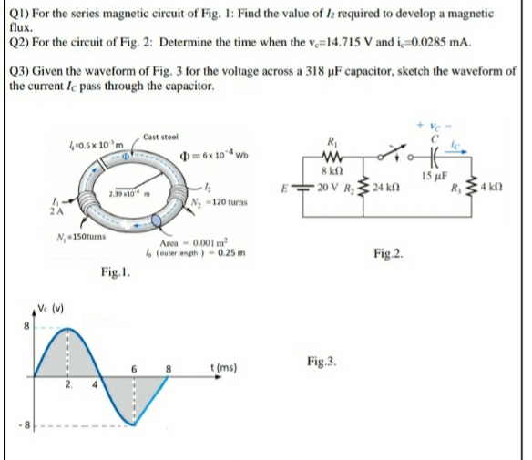 Q1) For the series magnetic circuit of Fig. 1: Find the value of I: required to develop a magnetic
flux.
Q2) For the circuit of Fig. 2: Determine the time when the v,=14.715 V and i=0.0285 mA.
Q3) Given the waveform of Fig. 3 for the voltage across a 318 uµF capacitor, sketch the waveform of
the current Ie pass through the capacitor.
+ Vc
Cast steel
40.5 x 10'm
R
D = 6x 104 wb
8 kn
- 20 V R, 24 kfn
15 µF
R,4 kn
2.59 x10" m
N -120 turns
N, 150turns
Area - 0.001 m
6 (outer length )- 0.25 m
Fig.2.
Fig.I.
Ve (v)
8.
Fig.3.
t (ms)
