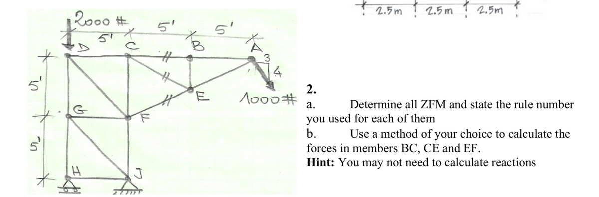 I 2.5m ? 2.5 m 2.5m
2000 #
5'
5'
B
4
5'
2.
1o00#
а.
Determine all ZFM and state the rule number
G
you used for each of them
b.
Use a method of your choice to calculate the
forces in members BC, CE and EF.
Hint: You may not need to calculate reactions
271111
to
