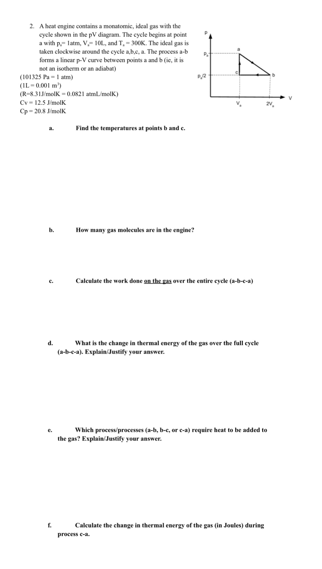 2. A heat engine contains a monatomic, ideal gas with the
cycle shown in the pV diagram. The cycle begins at point
a with p,= latm, V,= 10L, and T, = 300K. The ideal gas is
taken clockwise around the cycle a,b,c, a. The process a-b
forms a linear p-V curve between points a and b (ie, it is
not an isotherm or an adiabat)
a
Pa
P/2
(101325 Pa = 1 atm)
(1L= 0.001 m³)
(R=8.31J/molK = 0.0821 atmL/molK)
Cy = 12.5 J/molK
2V,
Cp = 20.8 J/molK
а.
Find the temperatures at points b and c.
b.
How many gas molecules are in the engine?
Calculate the work done on the gas over the entire cycle (a-b-c-a)
с.
d.
What is the change in thermal energy of the gas over the full cycle
(a-b-c-a). Explain/Justify your answer.
Which process/processes (a-b, b-c, or c-a) require heat to be added to
the gas? Explain/Justify your answer.
е.
f.
Calculate the change in thermal energy of the gas (in Joules) during
process c-a.
