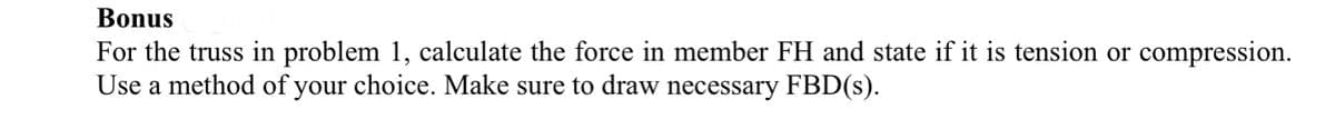 Bonus
For the truss in problem 1, calculate the force in member FH and state if it is tension or compression.
Use a method of your choice. Make sure to draw necessary FBD(s).
