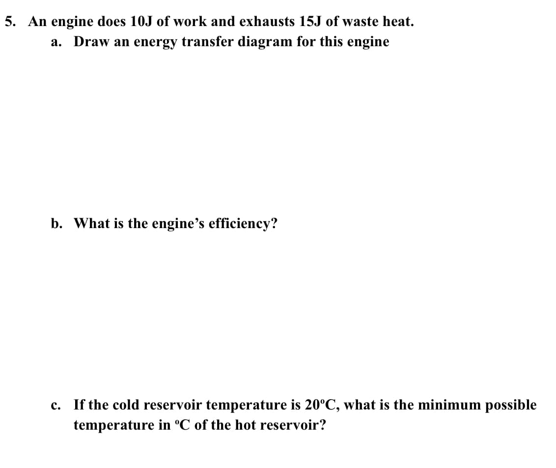 ### Thermodynamics: Engine Efficiency and Energy Transfer

#### Problem 5

An engine performs 10J of work and exhausts 15J of waste heat.

**a. Draw an energy transfer diagram for this engine**

An energy transfer diagram typically shows the input energy, useful output energy (work done), and waste energy (heat exhaust). For this engine, the diagram would illustrate:

1. **Input Energy:**
   - Total input energy is the sum of work done and waste heat.
   - In this case, input energy = 10J (work) + 15J (waste heat) = 25J

2. **Output:**
   - Useful work done: 10J
   - Waste heat: 15J

*Energy Transfer Diagram:*
- Start with a box labeled "Engine".
- Draw an arrow labeled "25J Input Energy" pointing to the engine.
- Draw an arrow pointing out from the engine labeled "10J Useful Work".
- Draw another arrow pointing out from the engine labeled "15J Waste Heat".

**b. What is the engine’s efficiency?**

The efficiency (\(\eta\)) of an engine is calculated by the ratio of the work output to the total energy input.

\[ \eta = \frac{\text{Work Output}}{\text{Total Energy Input}} \]

\[ \eta = \frac{10J}{25J} \]

\[ \eta = 0.4 \]

Convert to percentage:

\[ \eta = 0.4 \times 100\% = 40\% \]

Therefore, the engine's efficiency is \(40\%\).

**c. If the cold reservoir temperature is \(20^\circ C\), what is the minimum possible temperature in °C of the hot reservoir?**

To determine the minimum possible temperature of the hot reservoir, we use the Carnot efficiency formula which relates the efficiencies to the temperatures of the hot and cold reservoirs. 

\[ \eta_{\text{Carnot}} = 1 - \frac{T_{\text{cold}}}{T_{\text{hot}}} \]

Where:
- \(\eta_{\text{Carnot}}\) is the maximum efficiency (in decimal form),
- \(T_{\text{cold}}\) is the absolute temperature of the cold reservoir, 
- \(T_{\text{hot}}\) is the absolute temperature of the hot reservoir.

Given:
- \(\eta = 0