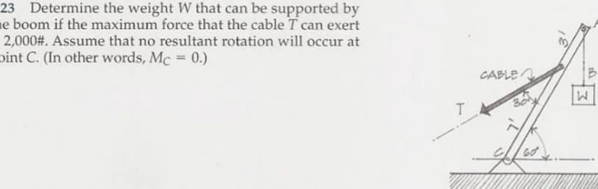 23 Determine the weight W that can be supported by
ne boom if the maximum force that the cable T can exert
2,000#. Assume that no resultant rotation will occur at
pint C. (In other words, Mc = 0.)
CABLE
B
