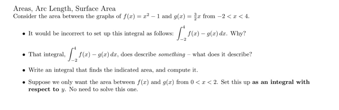 Areas, Arc Length, Surface Area
Consider the area between the graphs of f(x) = x² – 1 and g(x) = x from -2 < x < 4.
• It would be incorrect to set up this integral as follows:
| f(x) – 9(x) dx. Why?
• That integral,
f(x) – g(x) dx, does describe something – what does it describe?
• Write an integral that finds the indicated area, and compute it.
• Suppose we only want the area between f(x) and g(x) from 0 < x < 2. Set this up as an integral with
respect to y. No need to solve this one.
