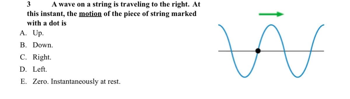 A wave on a string is traveling to the right. At
this instant, the motion of the piece of string marked
3
with a dot is
A. Up.
B. Down.
C. Right.
D. Left.
E. Zero. Instantaneously at rest.
