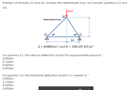 Problem of Modules 3.5 and 3.6: Analyze the determinate truss, and answer questions 3.5 and
3.6.
40KN
Determinate Truss
60 ©
30
2m
A = 0.00001m?, and E = 200x10° KN/m²
For question 3.5, the vertical deflection of joint B is approximately equal to *
0.0942m
0.1246m
0.0693m
0.0936m
For question 3.6, the horizontal deflection of joint C is nearest to *
0.0942m
0.1246m
0.0693m
0.0936m
