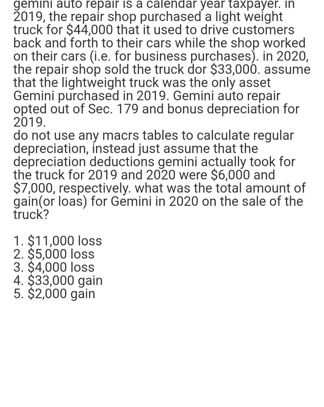 gemini auto repair is a calendar year taxpayer. In
2019, the repair shop purchased a light weight
truck for $44,000 that it used to drive customers
back and forth to their cars while the shop worked
on their cars (i.e. for business purchases). in 2020,
the repair shop sold the truck dor $33,000. assume
that the lightweight truck was the only asset
Gemini purchased in 2019. Gemini auto repair
opted out of Sec. 179 and bonus depreciation for
2019.
do not use any macrs tables to calculate regular
depreciation, instead just assume that the
depreciation deductions gemini actually took for
the truck for 2019 and 2020 were $6,000 and
$7,000, respectively. what was the total amount of
gain(or loas) for Gemini in 2020 on the sale of the
truck?
1. $11,000 loss
2. $5,000 loss
3. $4,000 loss
4. $33,000 gain
5. $2,000 gain