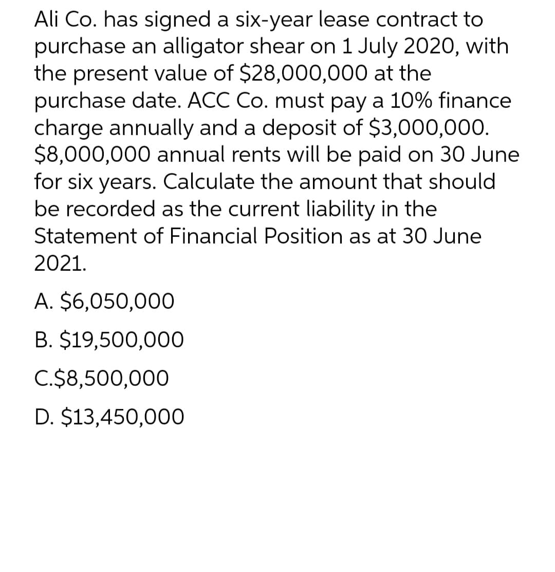 Ali Co. has signed a six-year lease contract to
purchase an alligator shear on 1 July 2020, with
the present value of $28,000,000 at the
purchase date. ACC Co. must pay a 10% finance
charge annually and a deposit of $3,000,000.
$8,000,000 annual rents will be paid on 30 June
for six years. Calculate the amount that should
be recorded as the current liability in the
Statement of Financial Position as at 30 June
2021.
A. $6,050,000
B. $19,500,000
C.$8,500,000
D. $13,450,000