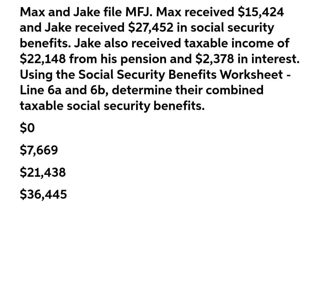 Max and Jake file MFJ. Max received $15,424
and Jake received $27,452 in social security
benefits. Jake also received taxable income of
$22,148 from his pension and $2,378 in interest.
Using the Social Security Benefits Worksheet -
Line 6a and 6b, determine their combined
taxable social security benefits.
$0
$7,669
$21,438
$36,445