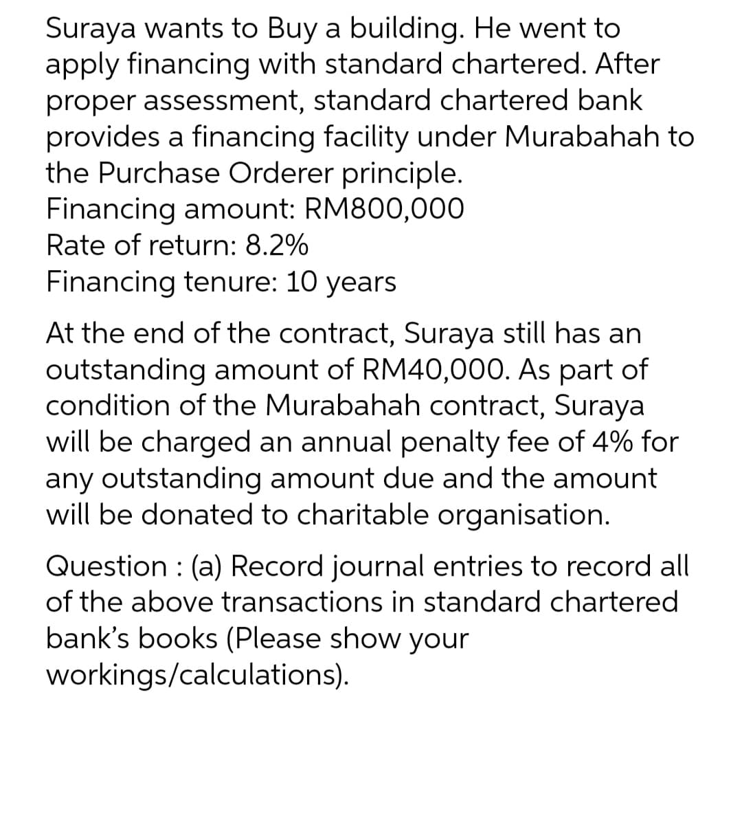 Suraya wants to Buy a building. He went to
apply financing with standard chartered. After
proper assessment, standard chartered bank
provides a financing facility under Murabahah to
the Purchase Orderer principle.
Financing amount: RM800,000
Rate of return: 8.2%
Financing tenure: 10 years
At the end of the contract, Suraya still has an
outstanding amount of RM40,000. As part of
condition of the Murabahah contract, Suraya
will be charged an annual penalty fee of 4% for
any outstanding amount due and the amount
will be donated to charitable organisation.
Question: (a) Record journal entries to record all
of the above transactions in standard chartered
bank's books (Please show your
workings/calculations).