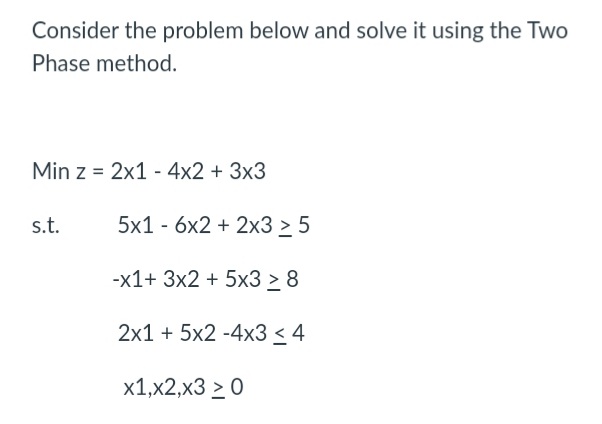 Consider the problem below and solve it using the Two
Phase method.
Min z = 2x1 - 4x2 + 3x3
s.t.
5x1 - 6х2 + 2x3 > 5
-х1+ 3x2 + 5х3 > 8
2x1 + 5x2 -4x3 < 4
х1,x2,x3 > 0
