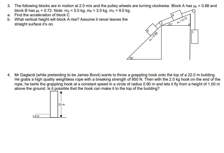 3. The following blocks are in motion at 2.0 m/s and the pulley wheels are turning clockwise. Block A has Hk = 0.88 and
block B has uk = 0.72. Note: ma = 5.0 kg, mg = 3.0 kg, mc = 9.0 kg.
a. Find the acceleration of block c
b. What vertical height will block A rise? Assume it never leaves the
straight surface it's on.
A=0.72
25
4. Mr Gaglardi (while pretending to be James Bond) wants to throw a grappling hook onto the top of a 22.0 m building.
He grabs a high quality weightless rope with a breaking strength of 950 N. Then with the 2.0 kg hook on the end of the
rope, he twirls the grappling hook at a constant speed in a circle of radius 0.90 m and lets it fly from a height of 1.00 m
above the ground. Isit possible that the hook can make it to the top of the building?
22 m
1.0 m
