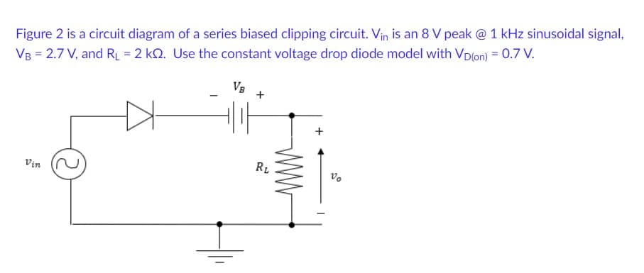 Figure 2 is a circuit diagram of a series biased clipping circuit. Vin is an 8 V peak @ 1 kHz sinusoidal signal,
VB = 2.7 V, and RL = 2 kQ. Use the constant voltage drop diode model with Vp(on) = 0.7 V.
VB
+
RL
Vin
