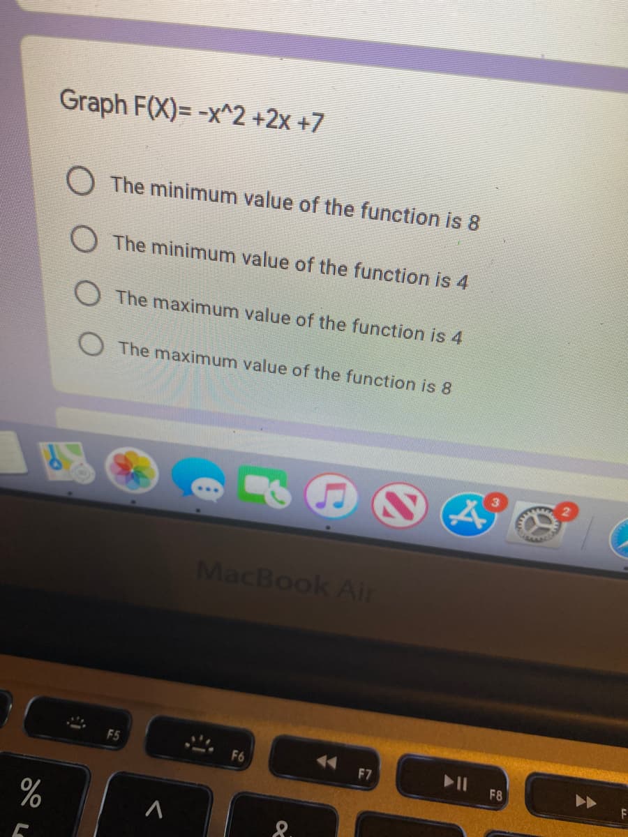 Graph F(X)= -x^2 +2x +7
O The minimum value of the function is 8
O The minimum value of the function is 4
O The maximum value of the function is 4
The maximum value of the function is 8
MacBook Air
F5
F6
F7
F8
8.
