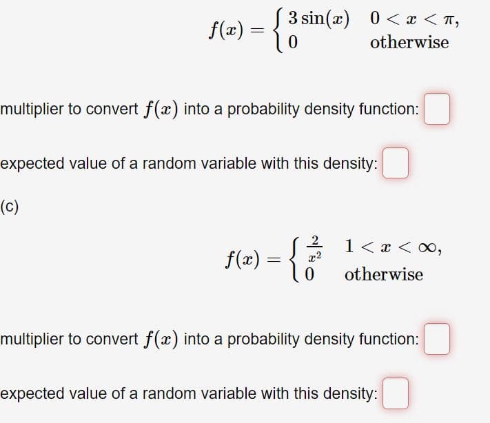 S 3 sin(x) 0 < x < T,
f(x)
= {
otherwise
multiplier to convert f(x) into a probability density function:
expected value of a random variable with this density:
(c)
f(z) = {6
2.
1 < x < 0,
x2
otherwise
multiplier to convert f(x) into a probability density function:
expected value of a random variable with this density:
