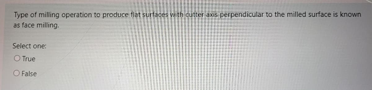 Type of milling operation to produce flat surfaces with cutter axis perpendicular to the milled surface is known
as face milling.
Select one:
O True
O False
