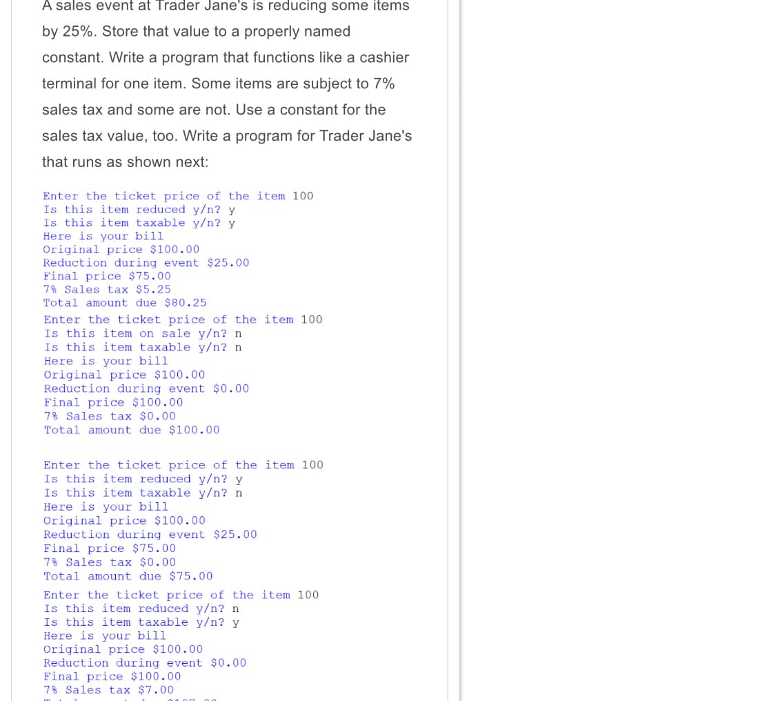 items
by 25%. Store that value to a properly named
constant. Write a program that functions like a cashier
terminal for one item. Some items are subject to 7%
sales tax and some are not. Use a constant for the
sales tax value, too. Write a program for Trader Jane's
that runs as shown next:
