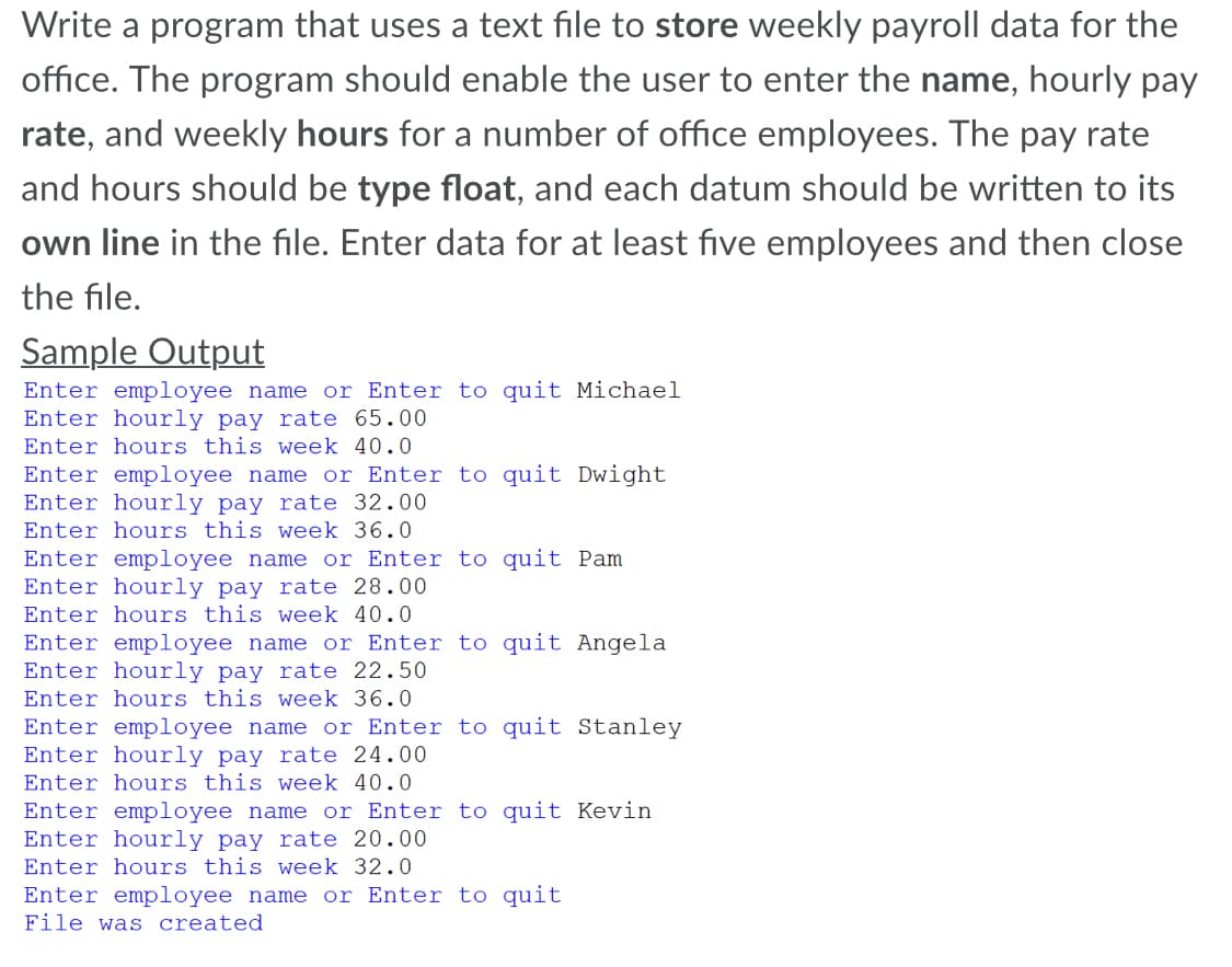 Write a program that uses a text file to store weekly payroll data for the
office. The program should enable the user to enter the name, hourly pay
rate, and weekly hours for a number of office employees. The pay rate
and hours should be type float, and each datum should be written to its
own line in the file. Enter data for at least five employees and then close
the file.
Sample Output
Enter employee name or Enter to quit Michael
Enter hourly pay rate 65.00
Enter hours this week 40.0
Enter employee name or Enter to quit Dwight
Enter hourly pay rate 32.00
Enter hours this week 36.0
Enter employee name or Enter to quit Pam
Enter hourly pay rate 28.00
Enter hours this week 40.0
Enter employee name or Enter to quit Angela
Enter hourly pay rate 22.50
Enter hours this week 36.0
Enter employee name or Enter to quit Stanley
Enter hourly pay rate 24.00
Enter hours this week 40.0
Enter employee name or Enter to quit Kevin
Enter hourly pay rate 20.00
Enter hours this week 32.0
Enter employee name or Enter to quit
File was created
