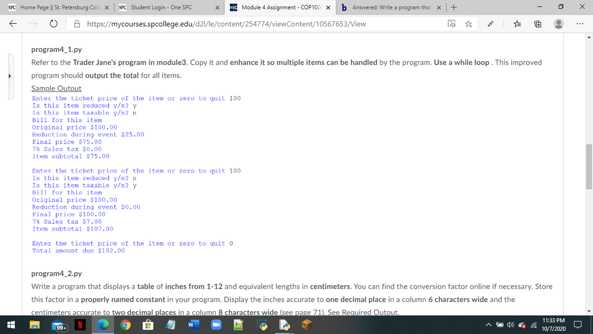 SPC Home Page || St. Petersburg Coll ×
SPC Student Login - One SPC
Module 4 Assignment - COP100 x
b Answered: Write a program that
A https://mycourses.spcollege.edu/d2l/le/content/254774/viewContent/10567653/View
program4_1.py
Refer to the Trader Jane's program in module3. Copy it and enhance it so multiple items can be handled by the program. Use a while loop . This improved
program should output the total for all items.
Sample Output
Enter the ticket price of the item or zero to quit 100
Is this item reduced y/n? y
Is this item taxable y/n? n
Bill for this item
Original price $100.00
Reduction during event $25.00
Final price $75.00
7% Sales tax $0.00
Item subtotal $75.00
Enter the ticket price of the item or zero to quit 100
Is this item reduced y/n? n
Is this item taxable y/n? y
Bill for this item
Original price $100.00
Reduction during event $0.00
Final price $100.00
78 Sales tax $7.00
Item subtotal $107.00
Enter the ticket price of the item or zero to quit 0
Total amount due $182.00
program4_2.py
Write a program that displays a table of inches from 1-12 and equivalent lengths in centimeters. You can find the conversion factor online if necessary. Store
this factor in a properly named constant in your program. Display the inches accurate to one decimal place in a column 6 characters wide and the
centimeters accurate to two decimal places in a column 8 characters wide (see page 71). See Required Output.
11:33 PM
へロ ) G
99+
10/7/2020
