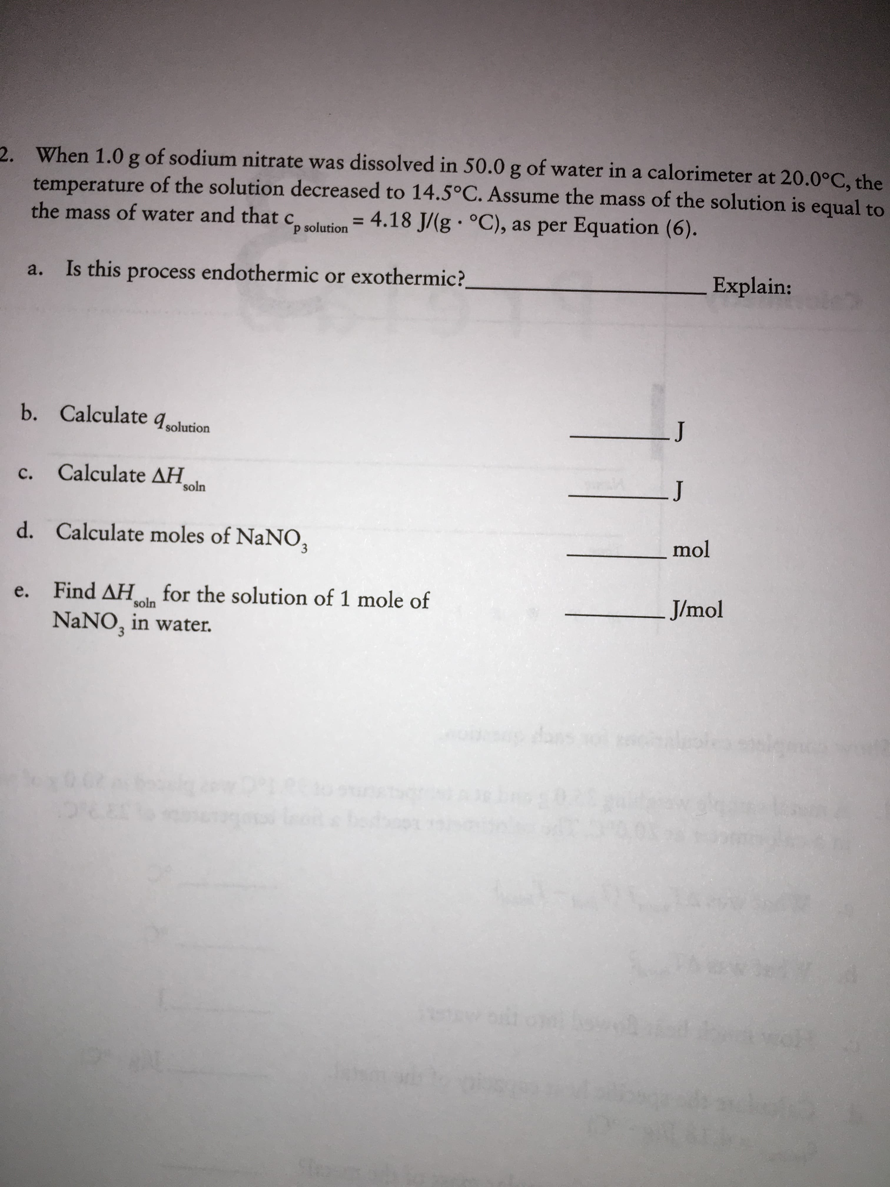 2. When 1.0 g of sodium nitrate was dissolved in 50.0 g of water in a calorimeter at 20.0°C, the
temperature of the solution decreased to 14.5°C. Assume the mass of the solution is equal to
4.18 J/(g °C), as per Equation (6).
the mass of water and that c.
%3D
p solution
Is this process endothermic or exothermic?
Explain:
a.
b. Calculate qsolution
LJ
Calculate AH
soln
C.
J
Calculate moles of NaNO,
d.
mol
Find AH for the solution of 1 mole of
NANO, in water.
e.
J/mol
soln
dans o
