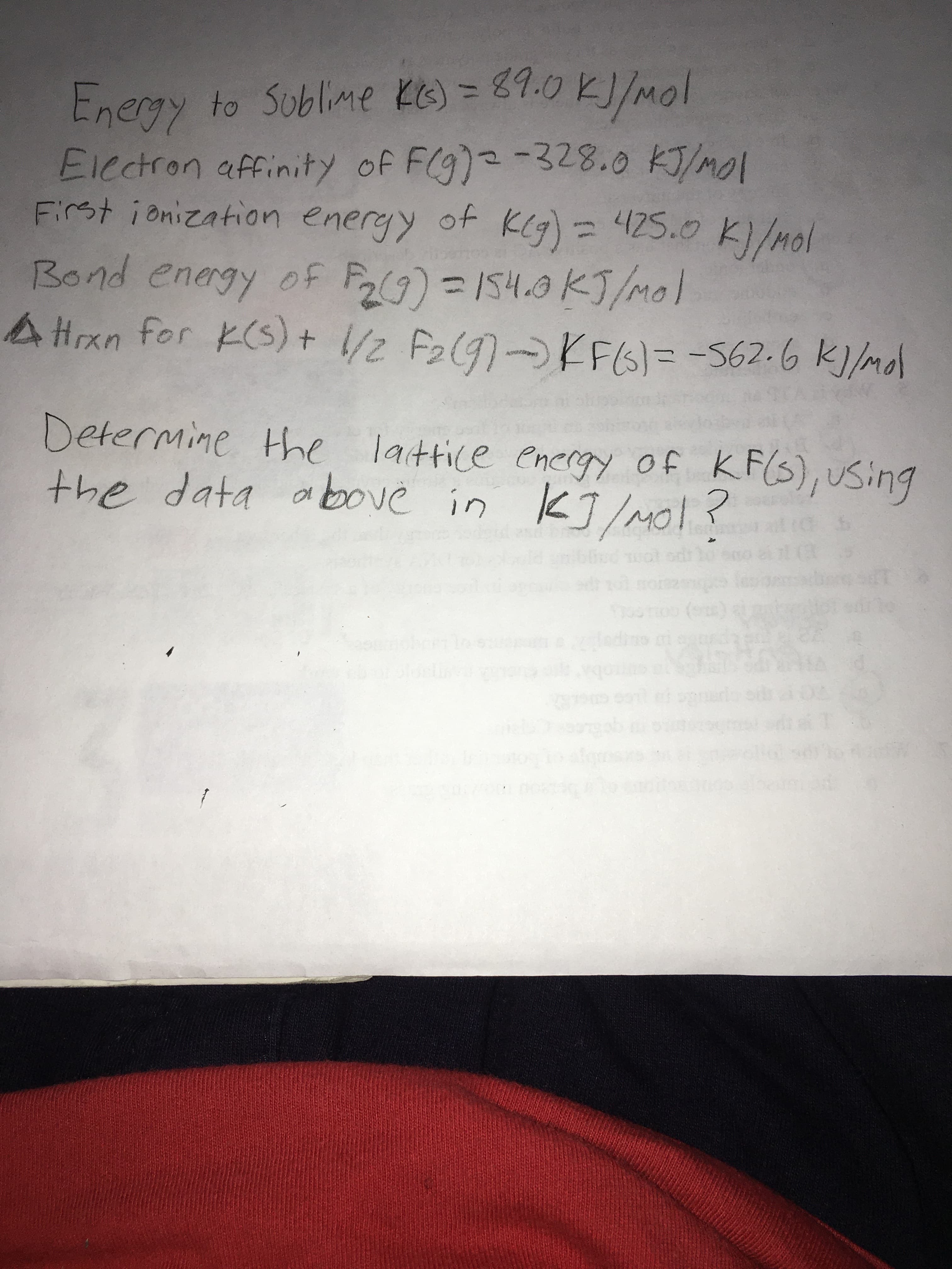 to Sublime KG) = 8E9.0 KJ/mol
Enegy
Electron affinity of F(g)2-328.0 KJ/mol
First ionization eneryy of KCg)=425.0 K)/mol
ond energy ofF ) =154.9 KJ/Mol
AHrxn for K(S):
Bo
+ /2 F2(9)KFIG)= -562-6 K)/mol
KFG)=D-562.6K]/mdl
t.
Determine the lattice energy of KF(3), Using
the data above in KJ/Mol? s
