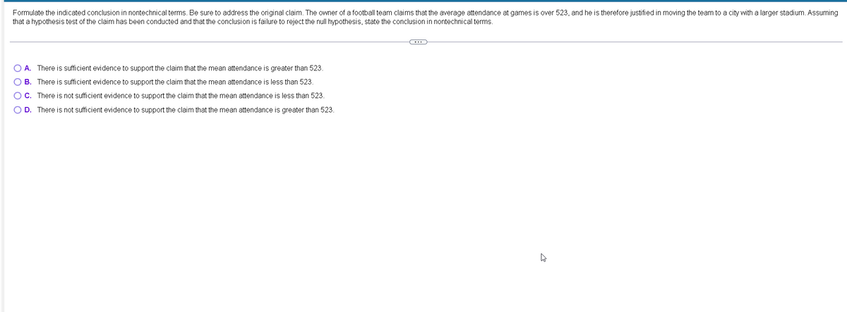 Formulate the indicated conclusion in nontechnical terms. Be sure to address the original claim. The owner of a football team claims that the average attendance at games is over 523, and he is therefore justified in moving the team to a city with a larger stadium. Assuming
that a hypothesis test of the claim has been conducted and that the conclusion is failure to reject the null hypothesis, state the conclusion in nontechnical terms.
A. There is sufficient evidence to support the claim that the mean attendance is greater than 523.
B. There is sufficient evidence to support the claim that the mean attendance is less than 523.
C. There is not sufficient evidence to support the claim that the mean attendance is less than 523.
O D. There is not sufficient evidence to support the claim that the mean attendance is greater than 523.
O O O O
