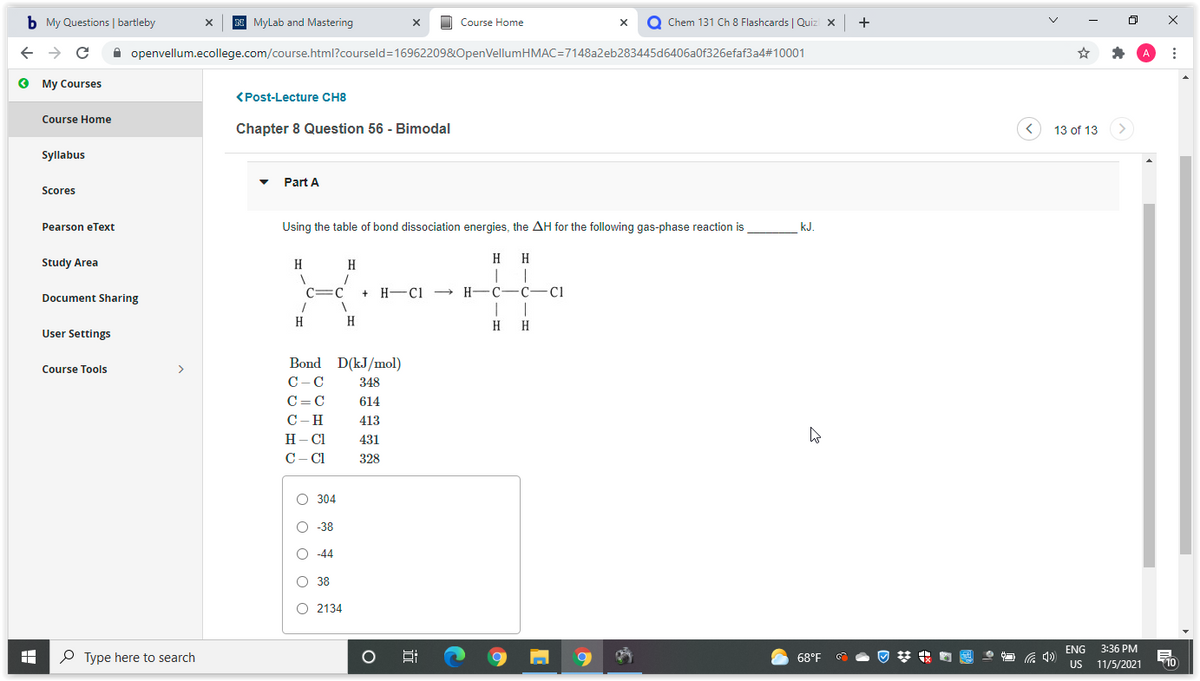 b My Questions | bartleby
N MyLab and Mastering
O Chem 131 Ch 8 Flashcards | Quiz x
Course Home
A openvellum.ecollege.com/course.html?courseld=16962209&OpenVellumHMAC=7148a2eb283445d6406a0f326efaf3a4#10001
O My Courses
<Post-Lecture CH8
Course Home
Chapter 8 Question 56 - Bimodal
13 of 13
Syllabus
Part A
Scores
Pearson eText
Using the table of bond dissociation energies, the AH for the following gas-phase reaction is
k.J
H
H
Study Area
H
H
C
:C
H -Ci -→
H-C-
C-
C1
Document Sharing
H
H
H
H
User Settings
Bond D(kJ/mol)
Course Tools
>
C-C
348
C= C
614
C-H
413
H– Cl
431
C-C1
328
O 304
O -38
O -44
O 38
O 2134
ENG 3:36 PM
P Type here to search
68°F
梦 的
US 11/5/2021
近
