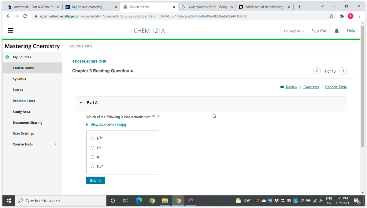 b Answered: • Part A Of the foll x
N Mylab and Mastering
O Course Home
G Lewis symbols for CI - Googl x
B Which one of the following s X
->
A openvellum.ecollege.com/course.html?courseld=16962209&OpenVellumHMAC=7148a2eb283445d6406a0f326efaf3a4#10001
CHEM 121A
Hi, Alyssa v
Sign Out
Help
Mastering Chemistry
Course Home
O My Courses
(Post-Lecture CH8
Course Home
Chapter 8 Reading Question 4
4 of 13
Syllabus
I Review | Constants | Periodic Table
Scores
Pearson eText
Part A
Study Area
Which of the following is isoelectronic with P3-?
Document Sharing
• View Available Hint(s)
User Settings
O N3-
Course Tools
О 02-
O K+
O Na*
Submit
3:20 PM
US 11/5/2021
ENG
P Type here to search
69°F
近
II
